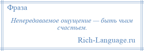 
    Непередаваемое ощущение — быть чьим счастьем.