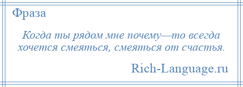 
    Когда ты рядом мне почему—то всегда хочется смеяться, смеяться от счастья.