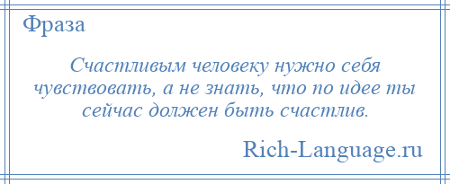 
    Счастливым человеку нужно себя чувствовать, а не знать, что по идее ты сейчас должен быть счастлив.