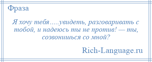 
    Я хочу тебя…..увидеть, разговаривать с тобой, и надеюсь ты не против! — ты, созвонишься со мной?