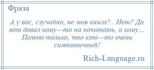 
    А у вас, случайно, не моя книга?.. Нет? Да вот давал кому—то на почитать, а кому… Помню только, что кто—то очень симпатичный!