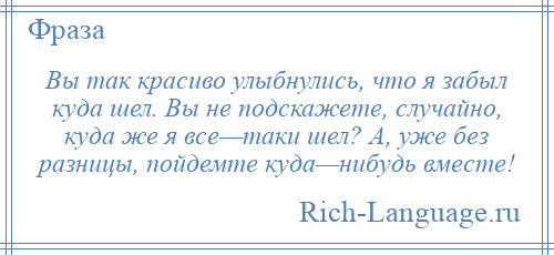 
    Вы так красиво улыбнулись, что я забыл куда шел. Вы не подскажете, случайно, куда же я все—таки шел? А, уже без разницы, пойдемте куда—нибудь вместе!