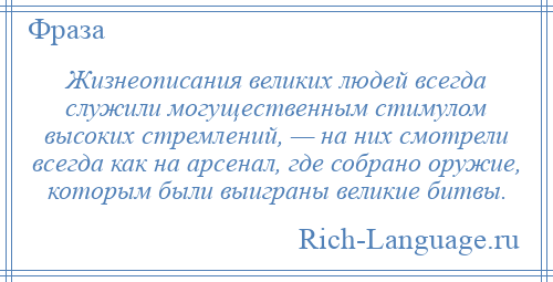 
    Жизнеописания великих людей всегда служили могущественным стимулом высоких стремлений, — на них смотрели всегда как на арсенал, где собрано оружие, которым были выиграны великие битвы.