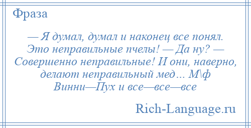 
    — Я думал, думал и наконец все понял. Это неправильные пчелы! — Да ну? — Совершенно неправильные! И они, наверно, делают неправильный мед… М\ф Винни—Пух и все—все—все