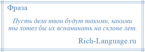 
    Пусть дела твои будут такими, какими ты хотел бы их вспоминать на склоне лет.