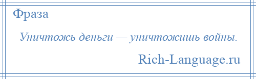 
    Уничтожь деньги — уничтожишь войны.