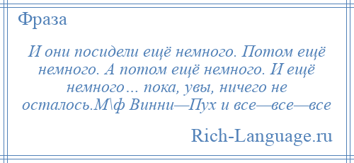 
    И они посидели ещё немного. Потом ещё немного. А потом ещё немного. И ещё немного… пока, увы, ничего не осталось.М\ф Винни—Пух и все—все—все