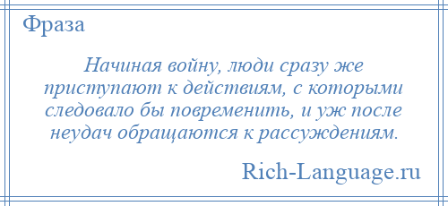 
    Начиная войну, люди сразу же приступают к действиям, с которыми следовало бы повременить, и уж после неудач обращаются к рассуждениям.