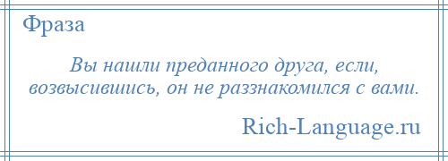 
    Вы нашли преданного друга, если, возвысившись, он не раззнакомился с вами.