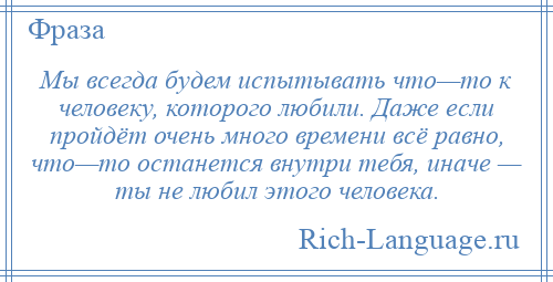 
    Мы всегда будем испытывать что—то к человеку, которого любили. Даже если пройдёт очень много времени всё равно, что—то останется внутри тебя, иначе — ты не любил этого человека.