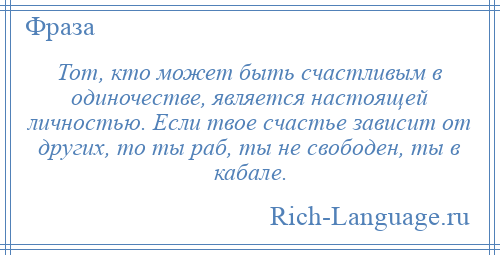 
    Тот, кто может быть счастливым в одиночестве, является настоящей личностью. Если твое счастье зависит от других, то ты раб, ты не свободен, ты в кабале.