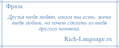 
    Друзья тебя любят, каким ты есть, жена тебя любит, но хочет сделать из тебя другого человека.