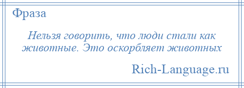 
    Нельзя говорить, что люди стали как животные. Это оскорбляет животных