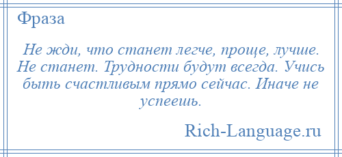 
    Не жди, что станет легче, проще, лучше. Не станет. Трудности будут всегда. Учись быть счастливым прямо сейчас. Иначе не успеешь.