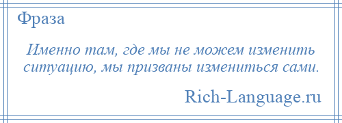 
    Именно там, где мы не можем изменить ситуацию, мы призваны измениться сами.