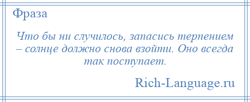 
    Что бы ни случилось, запасись терпением – солнце должно снова взойти. Оно всегда так поступает.