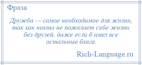 
    Дружба — самое необходимое для жизни, так как никто не пожелает себе жизни без друзей, даже если б имел все остальные блага.