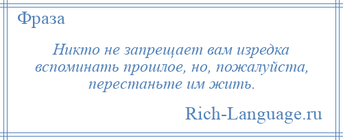 
    Никто не запрещает вам изредка вспоминать прошлое, но, пожалуйста, перестаньте им жить.