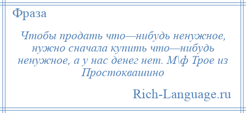 
    Чтобы продать что—нибудь ненужное, нужно сначала купить что—нибудь ненужное, а у нас денег нет. М\ф Трое из Простоквашино