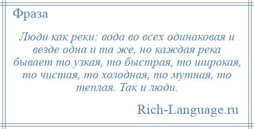 
    Люди как реки: вода во всех одинаковая и везде одна и та же, но каждая река бывает то узкая, то быстрая, то широкая, то чистая, то холодная, то мутная, то теплая. Так и люди.