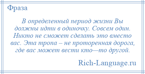 
    В определенный период жизни Вы должны идти в одиночку. Совсем один. Никто не сможет сделать это вместо вас. Эта тропа – не проторенная дорога, где вас может вести кто—то другой.