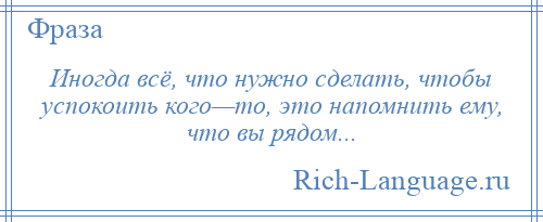 
    Иногда всё, что нужно сделать, чтобы успокоить кого—то, это напомнить ему, что вы рядом...