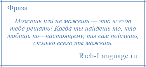 
    Можешь или не можешь — это всегда тебе решать! Когда ты найдешь то, что любишь по—настоящему, ты сам поймешь, сколько всего ты можешь.
