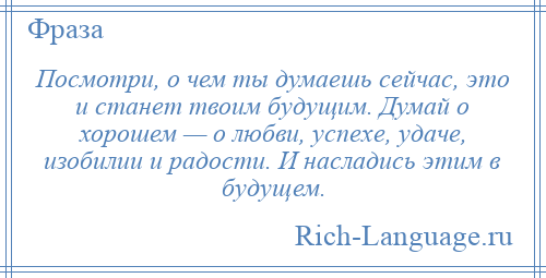 
    Посмотри, о чем ты думаешь сейчас, это и станет твоим будущим. Думай о хорошем — о любви, успехе, удаче, изобилии и радости. И насладись этим в будущем.