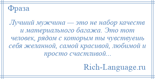 
    Лучший мужчина — это не набор качеств и материального багажа. Это тот человек, рядом с которым ты чувствуешь себя желанной, самой красивой, любимой и просто счастливой...