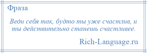 
    Веди себя так, будто ты уже счастлив, и ты действительно станешь счастливее.
