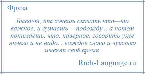 
    Бывает, ты хочешь сказать что—то важное, и думаешь— подожду... а потом понимаешь, что, наверное, говорить уже ничего и не надо... каждое слово и чувство имеют своё время.