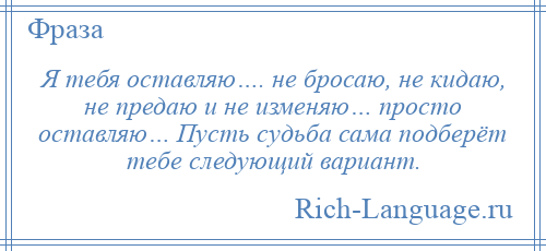 
    Я тебя оставляю…. не бросаю, не кидаю, не предаю и не изменяю… просто оставляю… Пусть судьба сама подберёт тебе следующий вариант.
