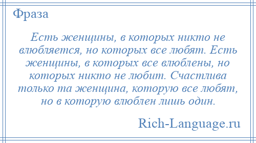 
    Есть женщины, в которых никто не влюбляется, но которых все любят. Есть женщины, в которых все влюблены, но которых никто не любит. Счастлива только та женщина, которую все любят, но в которую влюблен лишь один.