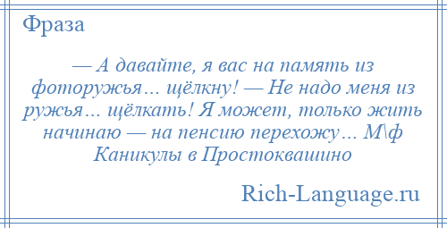 
    — А давайте, я вас на память из фоторужья… щёлкну! — Не надо меня из ружья… щёлкать! Я может, только жить начинаю — на пенсию перехожу… М\ф Каникулы в Простоквашино