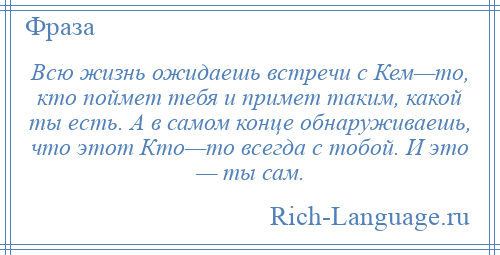 
    Всю жизнь ожидаешь встречи с Кем—то, кто поймет тебя и примет таким, какой ты есть. А в самом конце обнаруживаешь, что этот Кто—то всегда с тобой. И это — ты сам.