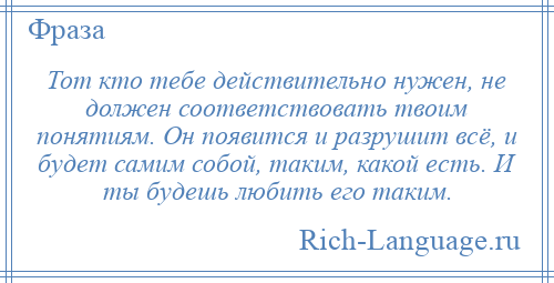 
    Тот кто тебе действительно нужен, не должен соответствовать твоим понятиям. Он появится и разрушит всё, и будет самим собой, таким, какой есть. И ты будешь любить его таким.
