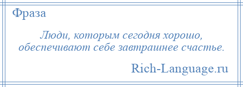 
    Люди, которым сегодня хорошо, обеспечивают себе завтрашнее счастье.