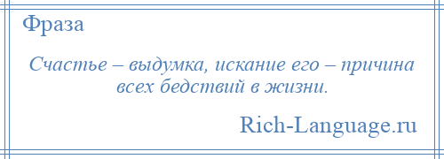 
    Счастье – выдумка, искание его – причина всех бедствий в жизни.