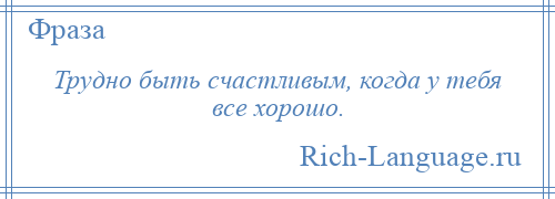 
    Трудно быть счастливым, когда у тебя все хорошо.