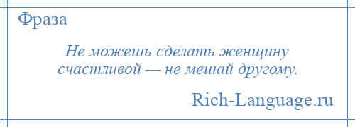 
    Не можешь сделать женщину счастливой — не мешай другому.