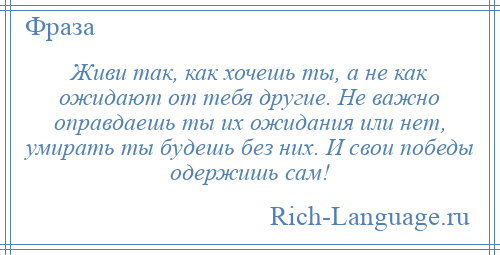 
    Живи так, как хочешь ты, а не как ожидают от тебя другие. Не важно оправдаешь ты их ожидания или нет, умирать ты будешь без них. И свои победы одержишь сам!