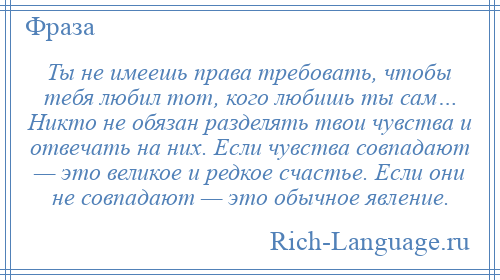 
    Ты не имеешь права требовать, чтобы тебя любил тот, кого любишь ты сам… Никто не обязан разделять твои чувства и отвечать на них. Если чувства совпадают — это великое и редкое счастье. Если они не совпадают — это обычное явление.