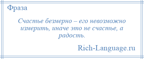 
    Счастье безмерно – его невозможно измерить, иначе это не счастье, а радость.