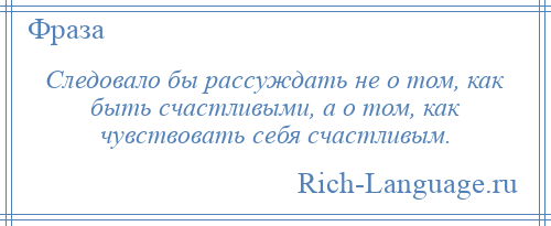 
    Следовало бы рассуждать не о том, как быть счастливыми, а о том, как чувствовать себя счастливым.