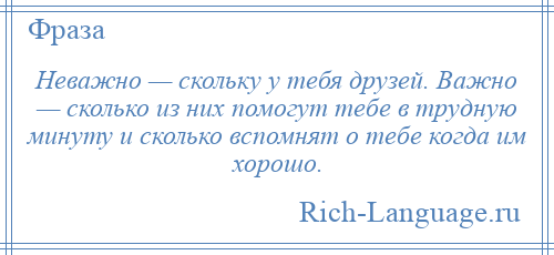 
    Неважно — скольку у тебя друзей. Важно — сколько из них помогут тебе в трудную минуту и сколько вспомнят о тебе когда им хорошо.