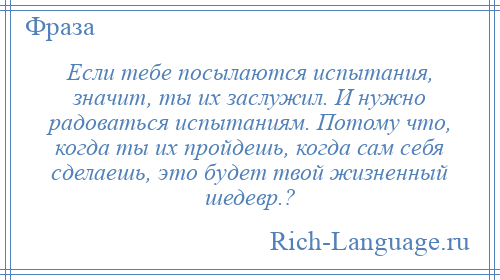 
    Если тебе посылаются испытания, значит, ты их заслужил. И нужно радоваться испытаниям. Потому что, когда ты их пройдешь, когда сам себя сделаешь, это будет твой жизненный шедевр.?