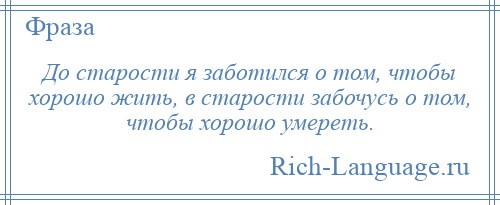 
    До старости я заботился о том, чтобы хорошо жить, в старости забочусь о том, чтобы хорошо умереть.