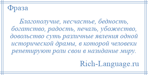 
    Благополучие, несчастье, бедность, богатство, радость, печаль, убожество, довольство суть различные явления одной исторической драмы, в которой человеки репетируют роли свои в назидание миру.