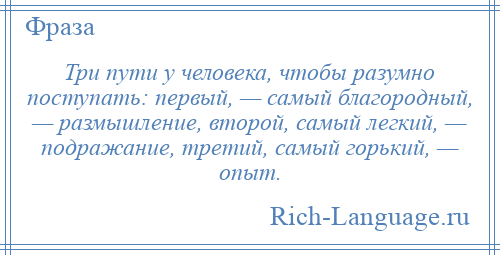 
    Три пути у человека, чтобы разумно поступать: первый, — самый благородный, — размышление, второй, самый легкий, — подражание, третий, самый горький, — опыт.