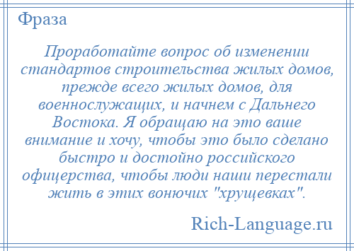 
    Проработайте вопрос об изменении стандартов строительства жилых домов, прежде всего жилых домов, для военнослужащих, и начнем с Дальнего Востока. Я обращаю на это ваше внимание и хочу, чтобы это было сделано быстро и достойно российского офицерства, чтобы люди наши перестали жить в этих вонючих хрущевках .